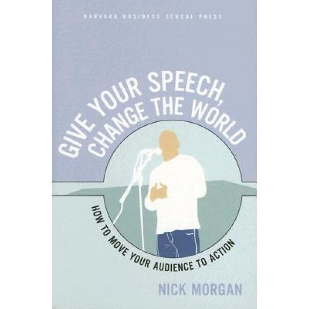 Give Your Speech, Change the World: How to Move Your Audience to Action, Nick Morgan