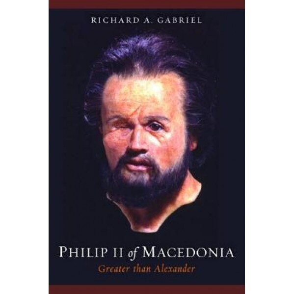 Philip II of Macedonia: Greater Than Alexander, Richard A. Gabriel