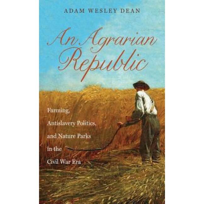 An Agrarian Republic: Farming, Antislavery Politics, and Nature Parks in the Civil War Era, Adam Wesley Dean (Author)