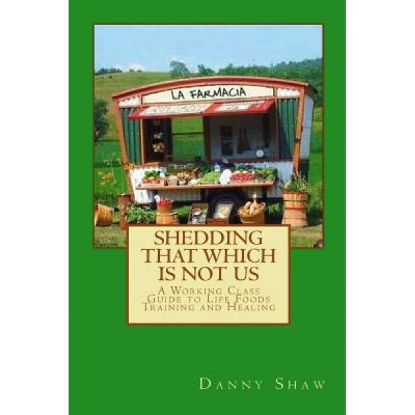 Shedding That Which Is Not Us: A Working-Class Guide to Life Foods Training and Healing, Daniel Shaw (Author)