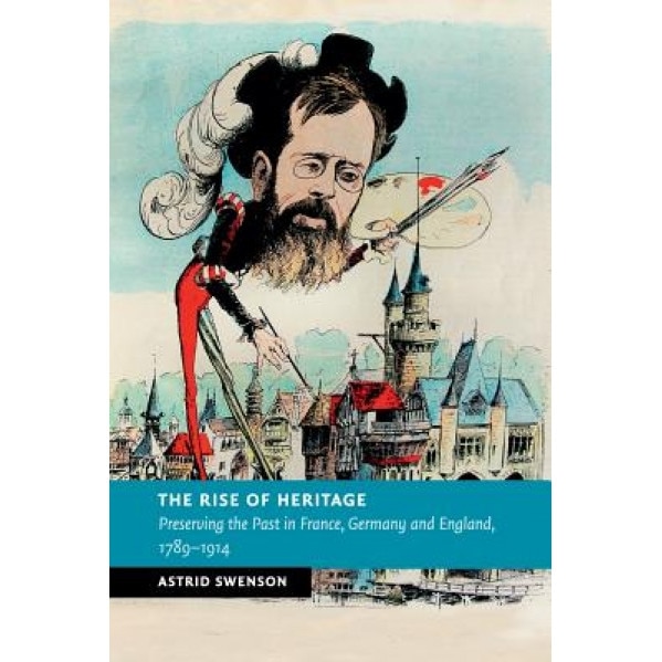 The Rise of Heritage: Preserving the Past in France, Germany and England, 1789 1914, Astrid Swenson (Author)