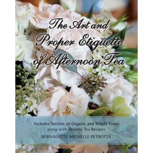 The Art and Proper Etiquette of Afternoon Tea: Includes Section on Organic and Whole Foods Along with Healthy Tea Recipes, Bernadette Michelle Petrotta (Author)