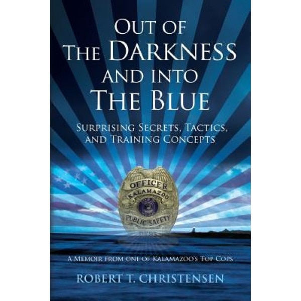 Out of the Darkness and Into the Blue: Surprising Secrets, Tactics, and Training Concepts: A Memoir from One of Kalamazoo's Top Cops, Robert T. Christensen (Author)