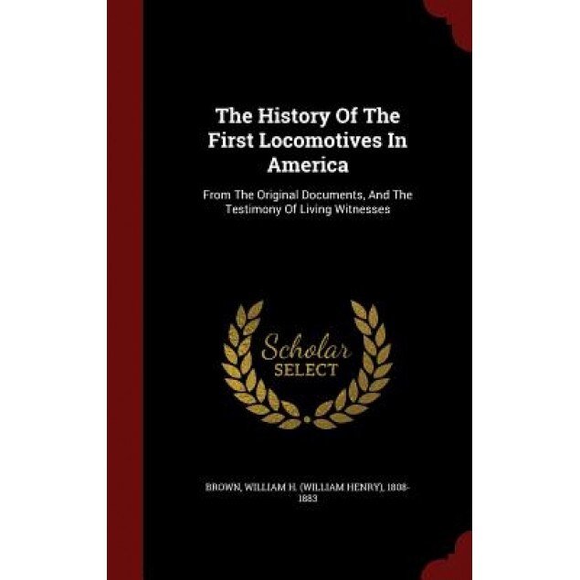 The History of the First Locomotives in America: From the Original Documents, and the Testimony of Living Witnesses, William H. (William Henry) 1808- Brown (Created by)
