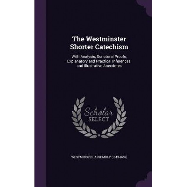 The Westminster Shorter Catechism: With Analysis, Scriptural Proofs, Explanatory and Practical Inferences, and Illustrative Anecdotes, Westminster Assembly (1643-1652) (Created by)