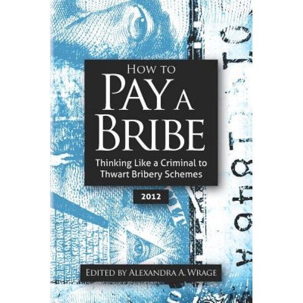 How to Pay a Bribe: Thinking Like a Criminal to Thwart Bribery Schemes, Alexandra Addison Wrage (Author)