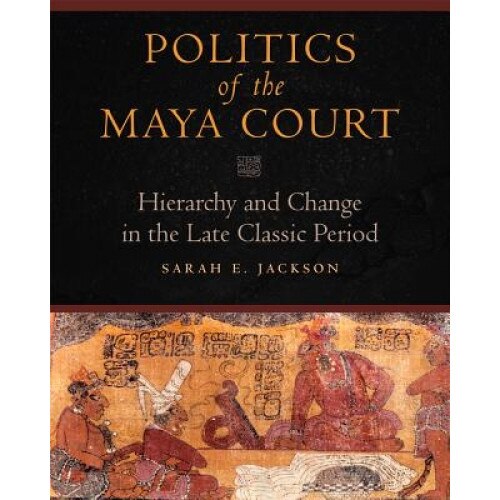 Politics of the Maya Court: Hierarchy and Change in the Late Classic Period, Sarah E. Jackson (Author)