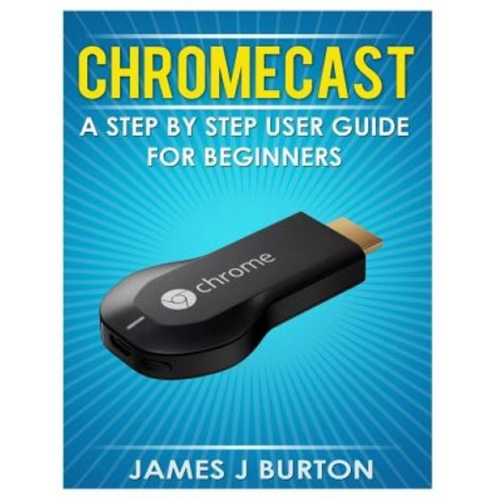 Chromecast: A Step by Step User Guide for Beginners - James J. Burton (Author)