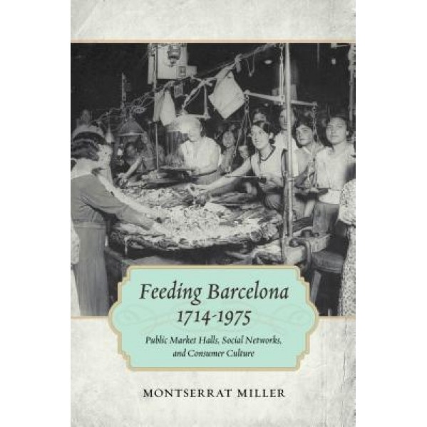 Feeding Barcelona, 1714-1975: Public Market Halls, Social Networks, and Consumer Culture, Montserrat Miller (Author)