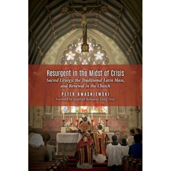 Resurgent in the Midst of Crisis: Sacred Liturgy, the Traditional Latin Mass, and Renewal in the Church, Peter Kwasniewski (Author)