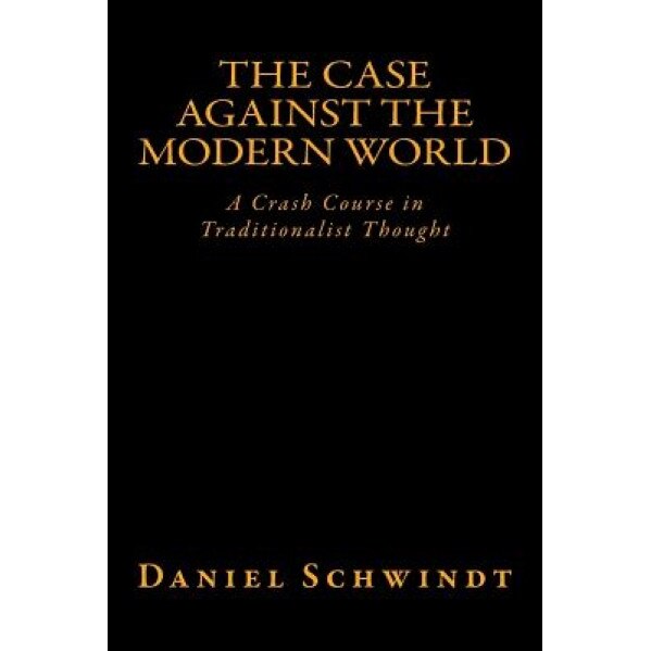 The Case Against the Modern World: A Crash Course in Traditionalist Thought, Daniel Schwindt (Author)