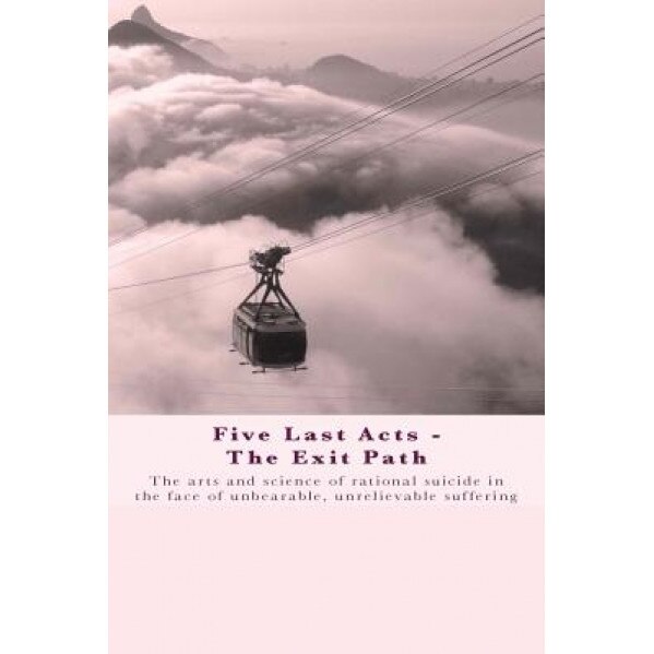 Five Last Acts - The Exit Path: The Arts and Science of Rational Suicide in the Face of Unbearable, Unrelievable Suffering, Chris Docker (Author)