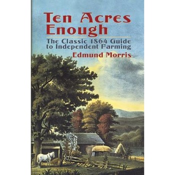 Ten Acres Enough: The Classic 1864 Guide to Independent Farming, Edmund Morris Ten Acres Enough: The Classic 1864 Guide to Independent Farming, Edmund Morris