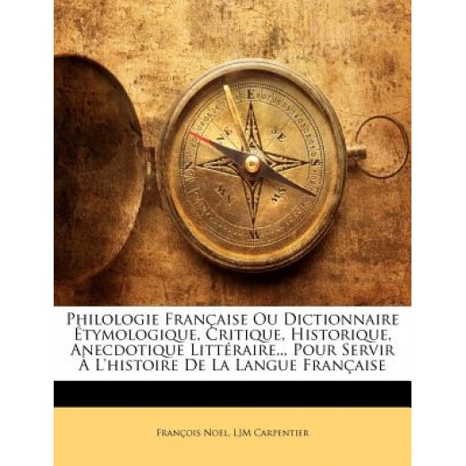 Philologie Franaise Ou Dictionnaire Tymologique, Critique, Historique, Anecdotique Littraire... Pour Servir L'Histoire de La Langue Franaise, Franois Noel (Author)
