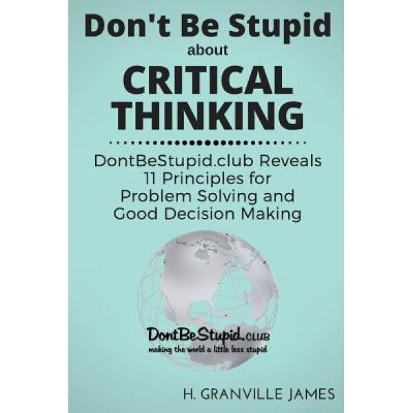 Don't Be Stupid about Critical Thinking: Dontbestupid.Club Reveals 11 Principles for Problem Solving and Good Decision Making - H. Granville James (Author)