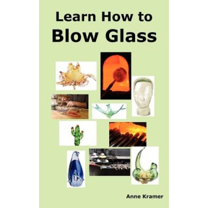 Learn How to Blow Glass: Glass Blowing Techniques, Step by Step Instructions, Necessary Tools and Equipment., Anne Kramer