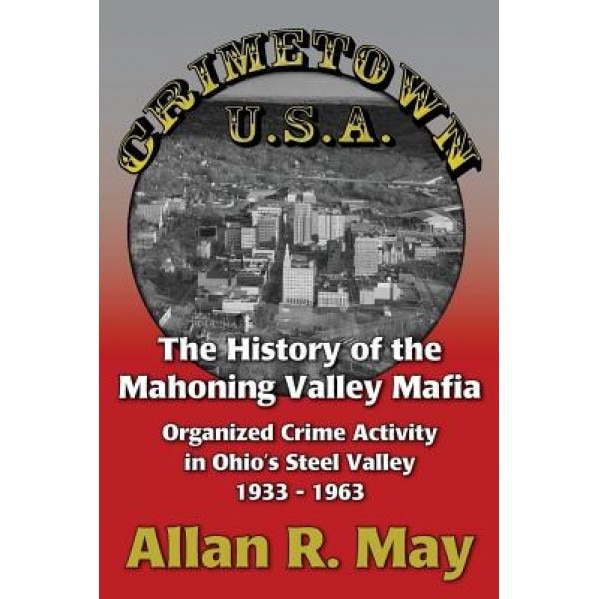 Crimetown U.S.A.: The History of the Mahoning Valley Mafia: Organized Crime Activity in Ohio's Steel Valley 1933-1963, Allan R. May (Author)