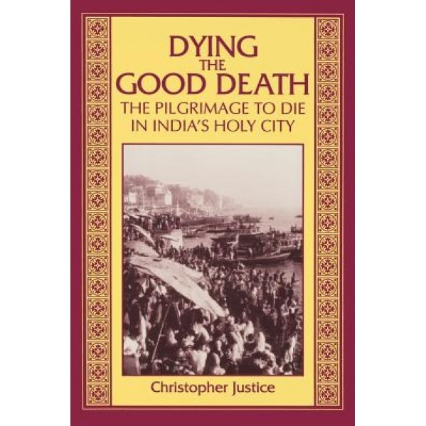Dying the Good Death: The Pilgrimage to Die in India's Holy City, Christopher Justice (Author)