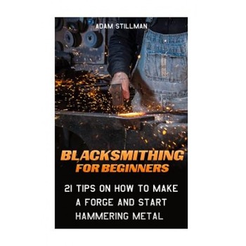 Blacksmithing for Beginners: 21 Tips on How to Make a Forge and Start Hammering Metal: (Blacksmithing, Blacksmith, How to Blacksmith, How to Blacks, Adam Stillman (Author) Blacksmithing for Beginners: 21 Tips on How to Make a Forge and Start Hammering Metal: (Blacksmithing, Blacksmith, How to Blacksmith, How to Blacks, Adam Stillman (Author)