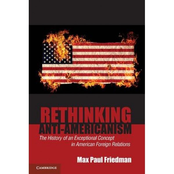 Rethinking Anti-Americanism: The History of an Exceptional Concept in American Foreign Relations, Max Paul Friedman (Author)