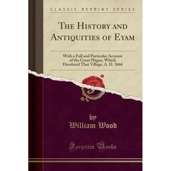The History and Antiquities of Eyam: With a Full and Particular Account of the Great Plague, Which Desolated That Village, A. D. 1666 (Classic Reprint, William Wood (Author) The History and Antiquities of Eyam: With a Full and Particular Account of the Great Plague, Which Desolated That Village, A. D. 1666 (Classic Reprint, William Wood (Author)