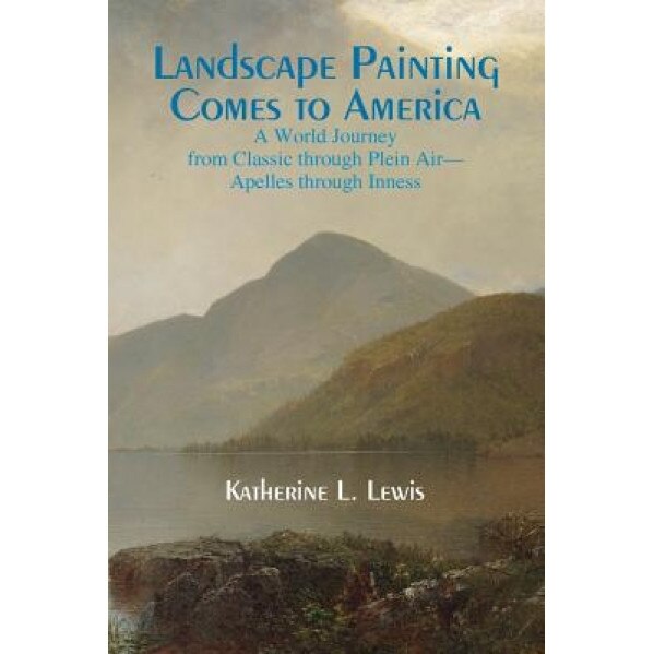 Landscape Painting Comes to America: A World Journey from Classic to Plein Air-Apelles Through Inness, Katherine L. Lewis (Author)