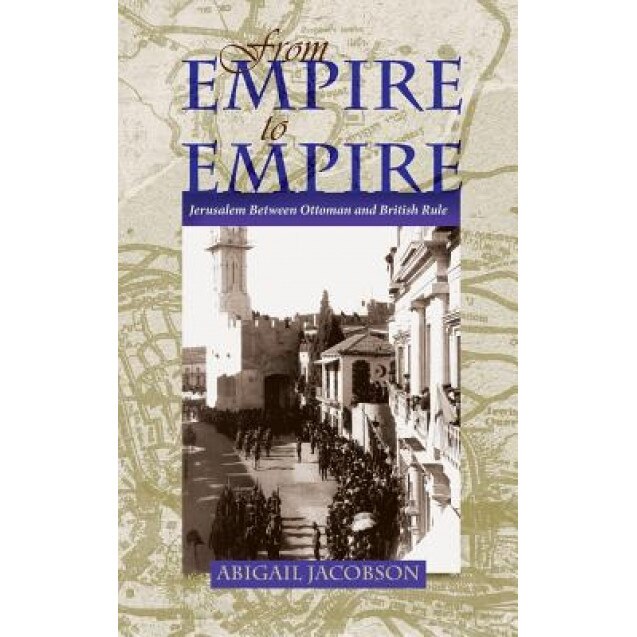From Empire to Empire: Jerusalem Between Ottoman and British Rule, Abigail Jacobson (Author)