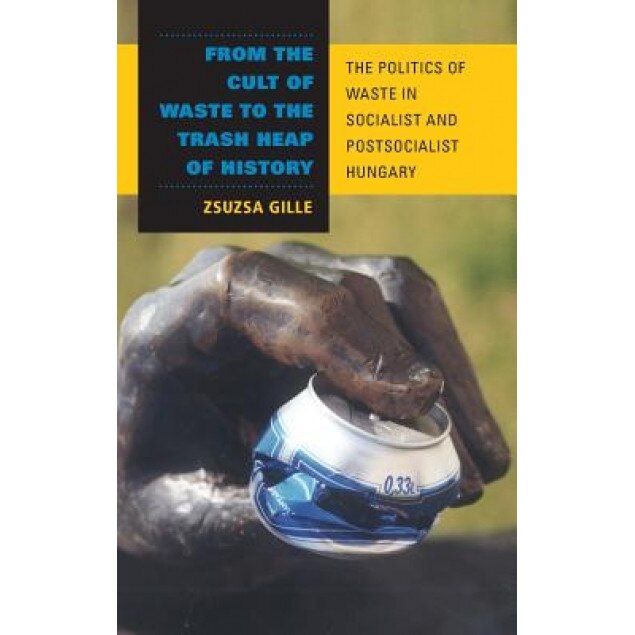 From the Cult of Waste to the Trash Heap of History: The Politics of Waste in Socialist and Postsocialist Hungary, Zsuzsa Gille (Author)