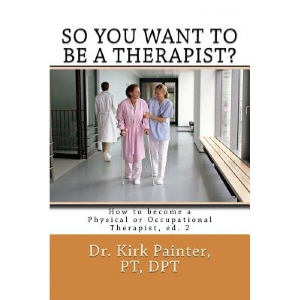 So You Want to Be a Therapist? How to Become a Physical or Occupational Therapist - MR Kirk G. Painter (Author)