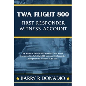 TWA Flight 800 First Responder Witness Account: The Witness Account of Barry R Donadio, Who Was on the Scene of the TWA Flight 800 Crash as a First Re, Barry R. Donadio (Author) TWA Flight 800 First Responder Witness Account: The Witness Account of Barry R Donadio, Who Was on the Scene of the TWA Flight 800 Crash as a First Re, Barry R. Donadio (Author)