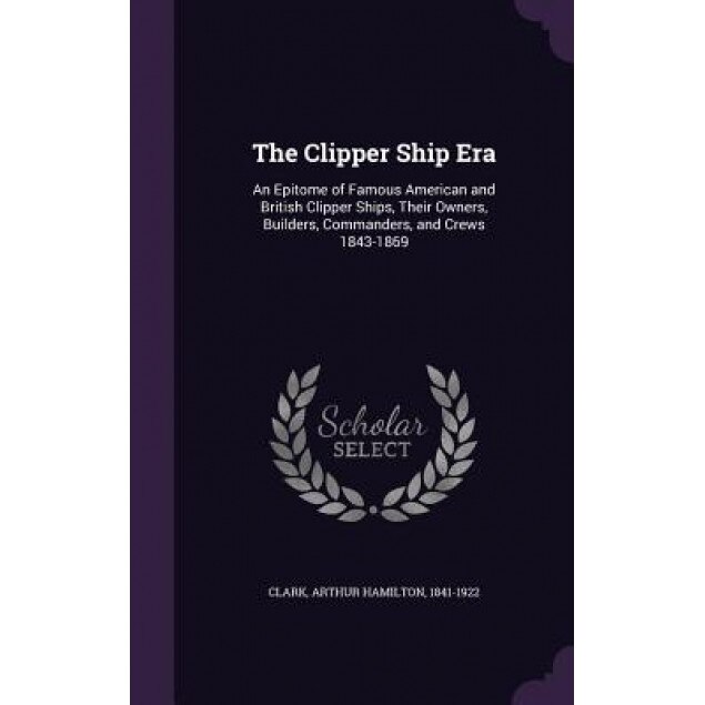 The Clipper Ship Era: An Epitome of Famous American and British Clipper Ships, Their Owners, Builders, Commanders, and Crews 1843-1869, Arthur Hamilton Clark (Author)