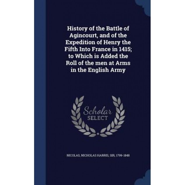 History of the Battle of Agincourt, and of the Expedition of Henry the Fifth Into France in 1415; To Which Is Added the Roll of the Men at Arms in the, Nicholas Harris Sir, 1799-1848 Nicolas (Created by)