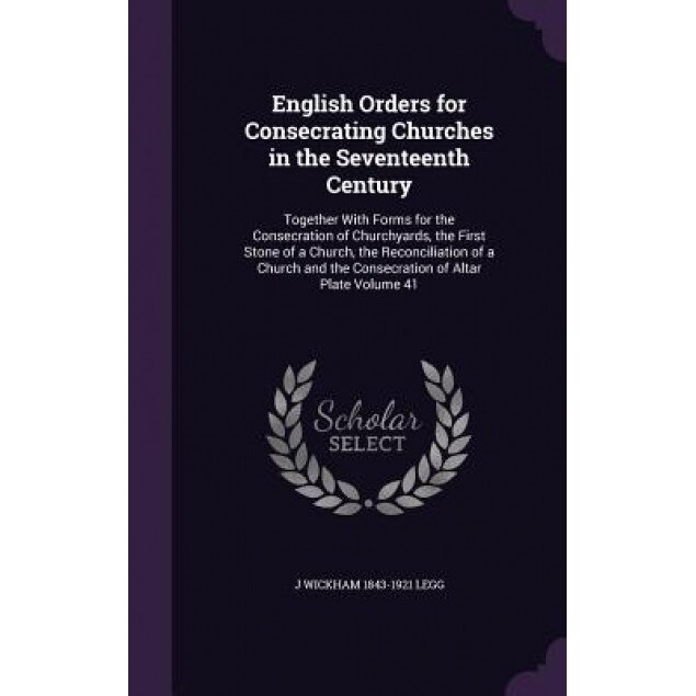 English Orders for Consecrating Churches in the Seventeenth Century: Together with Forms for the Consecration of Churchyards, the First Stone of a Chu, J. Wickham 1843-1921 Legg (Author)