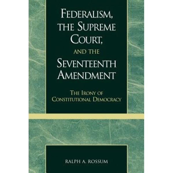 Federalism, the Supreme Court, and the Seventeenth Amendment: The Irony of Constitutional Democracy, Ralph A. Rossum (Author)