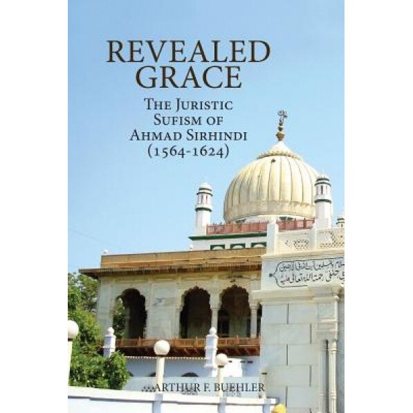 Revealed Grace: The Juristic Sufism of Ahmad Sirhindi (1564-1624), Arthur F. Buehler (Author)