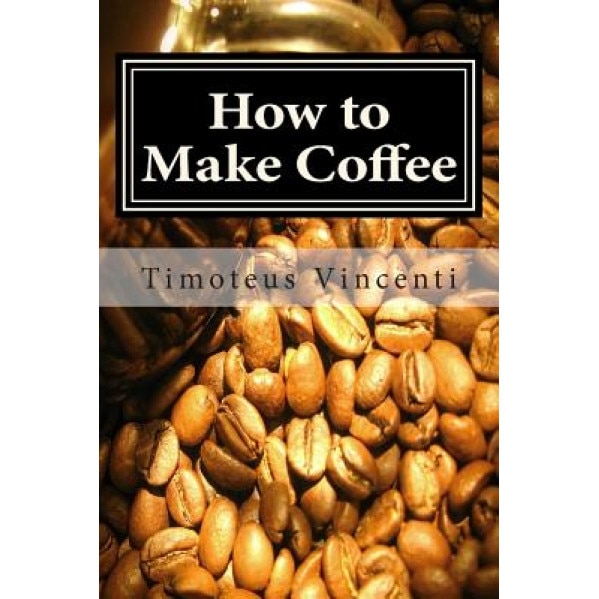 How to Make Coffee: Coffee Beans, Roasting Coffee, Espresso, Iced Coffee, Other Coffee Recipes and Coffee Health, Timoteus Vincenti (Author)