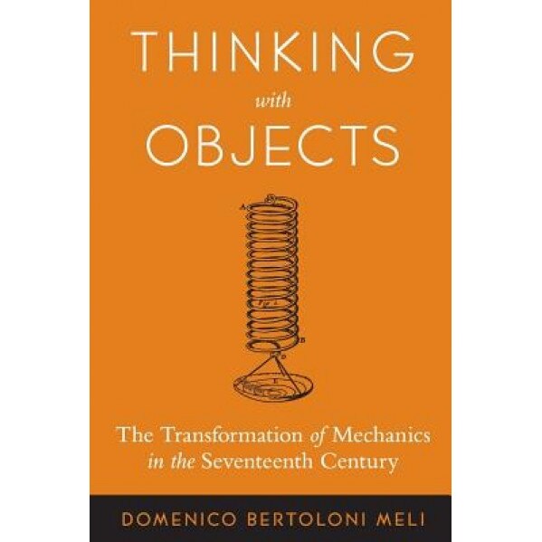 Thinking with Objects: The Transformation of Mechanics in the Seventeenth Century, Domenico Bertoloni Meli (Author)