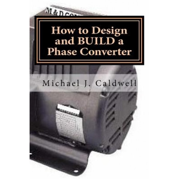 How to Design and Build a Phase Converter: Save 50 Precent on the Cost, by Doing It Yourself, Michael J. Caldwell (Author)