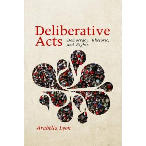 Deliberative Acts: Democracy, Rhetoric, and Rights, Arabella Lyon (Author)