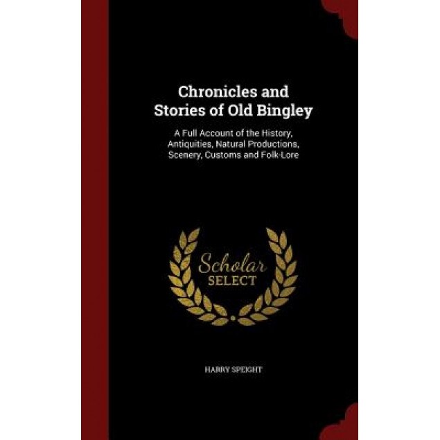 Chronicles and Stories of Old Bingley: A Full Account of the History, Antiquities, Natural Productions, Scenery, Customs and Folk-Lore, Harry Speight (Author)