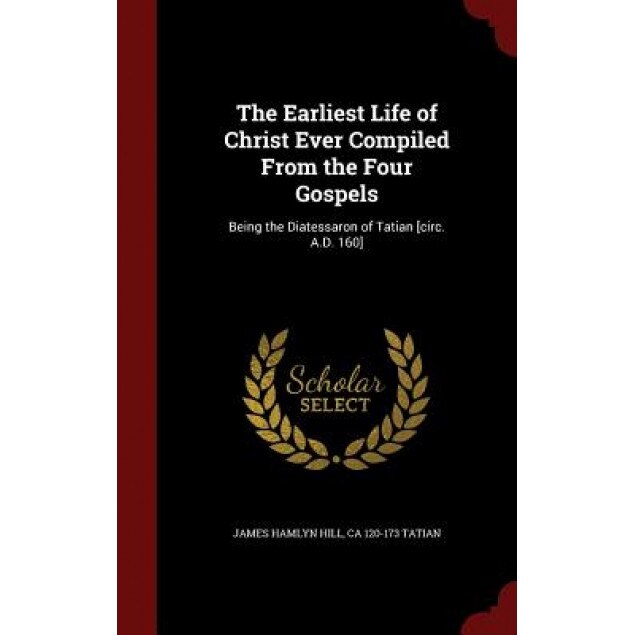 The Earliest Life of Christ Ever Compiled from the Four Gospels: Being the Diatessaron of Tatian [Circ. A.D. 160], James Hamlyn Hill (Author)
