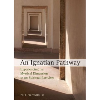 An Ignatian Pathway: Experiencing the Mystical Dimension of the Spiritual Exercises, Paul Coutinho An Ignatian Pathway: Experiencing the Mystical Dimension of the Spiritual Exercises, Paul Coutinho