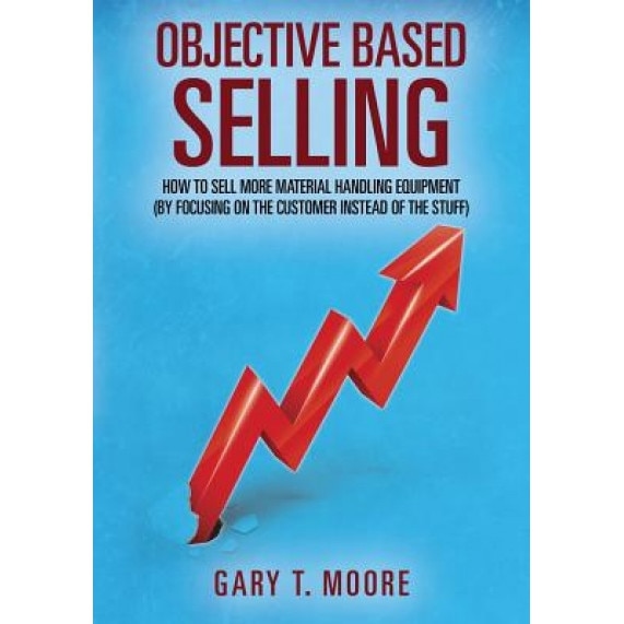 Objective Based Selling: How to Sell More Material Handling Equipment (by Focusing on the Customer Instead of the Stuff) - Gary T. Moore (Author)