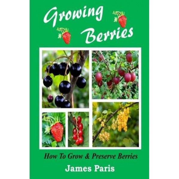 Growing Berries - How to Grow and Preserve Berries: Strawberries, Raspberries, Blackberries, Blueberries, Gooseberries, Redcurrants, Blackcurrants & W, James Paris (Author)