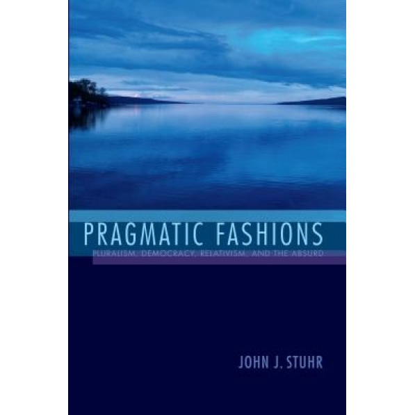 Pragmatic Fashions: Pluralism, Democracy, Relativism, and the Absurd, John J. Stuhr (Author)