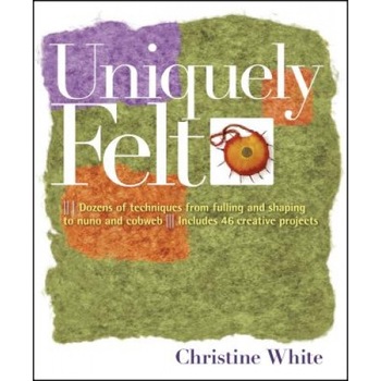 Uniquely Felt: Dozens of Techniques from Fulling and Shaping to Nuno and Cobweb, Includes 46 Creative Projects, Christine White Uniquely Felt: Dozens of Techniques from Fulling and Shaping to Nuno and Cobweb, Includes 46 Creative Projects, Christine White