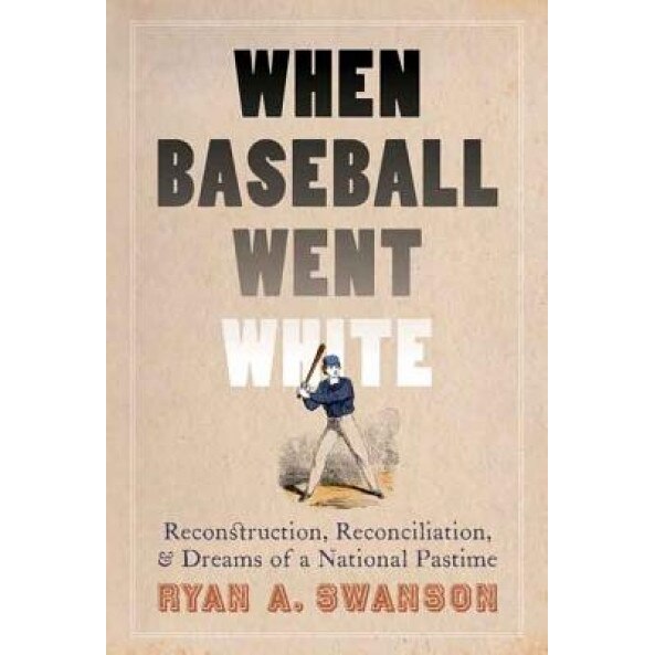 When Baseball Went White: Reconstruction, Reconciliation, and Dreams of a National Pastime, Ryan A. Swanson (Author)
