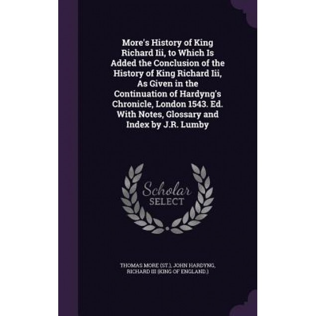 More's History of King Richard III, to Which Is Added the Conclusion of the History of King Richard III, as Given in the Continuation of Hardyng's Chr, Thomas More (Author)