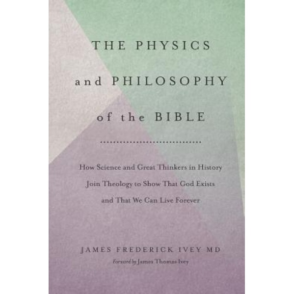 The Physics and Philosophy of the Bible: How Science and Great Thinkers in History Join Theology to Show That God Exists and That We Can Live Forever, James Frederick Ivey MD (Author)
