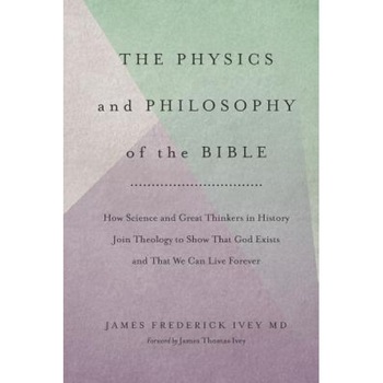 The Physics and Philosophy of the Bible: How Science and Great Thinkers in History Join Theology to Show That God Exists and That We Can Live Forever, James Frederick Ivey MD (Author) The Physics and Philosophy of the Bible: How Science and Great Thinkers in History Join Theology to Show That God Exists and That We Can Live Forever, James Frederick Ivey MD (Author)